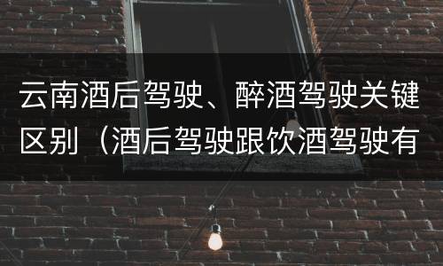 云南酒后驾驶、醉酒驾驶关键区别（酒后驾驶跟饮酒驾驶有什么区别）