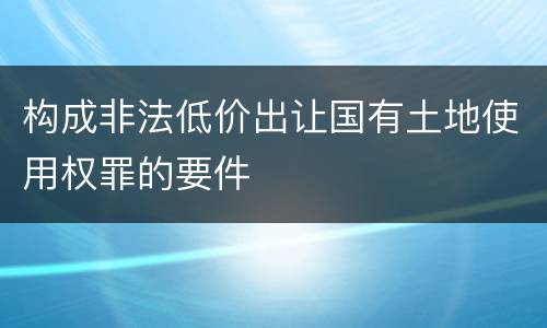 构成非法低价出让国有土地使用权罪的要件