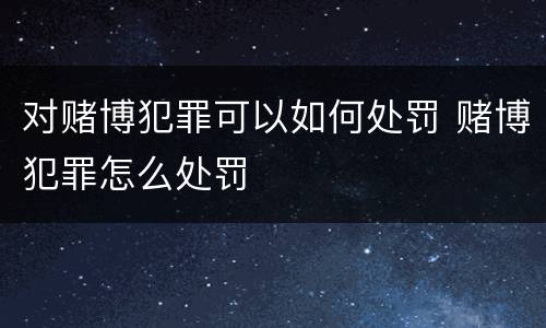 对赌博犯罪可以如何处罚 赌博犯罪怎么处罚