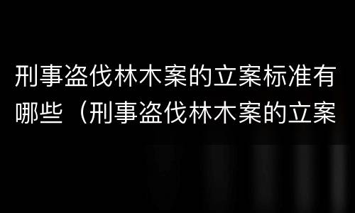 刑事盗伐林木案的立案标准有哪些（刑事盗伐林木案的立案标准有哪些要求）