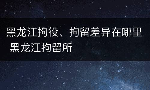 黑龙江拘役、拘留差异在哪里 黑龙江拘留所
