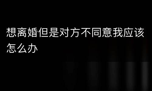想离婚但是对方不同意我应该怎么办