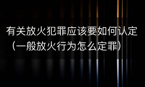 有关放火犯罪应该要如何认定（一般放火行为怎么定罪）