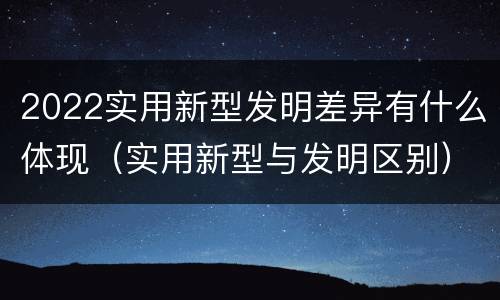 2022实用新型发明差异有什么体现（实用新型与发明区别）
