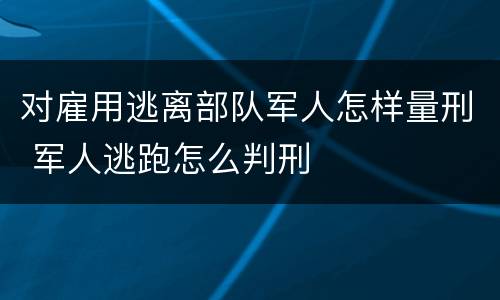 对雇用逃离部队军人怎样量刑 军人逃跑怎么判刑