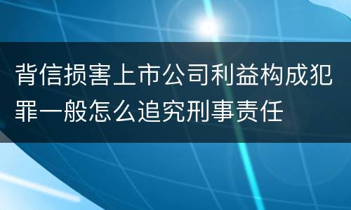 背信损害上市公司利益构成犯罪一般怎么追究刑事责任
