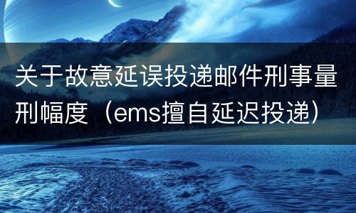 关于故意延误投递邮件刑事量刑幅度（ems擅自延迟投递）