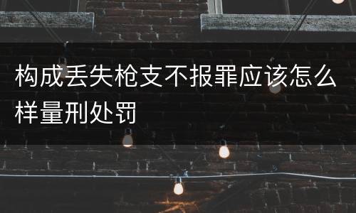 构成丢失枪支不报罪应该怎么样量刑处罚
