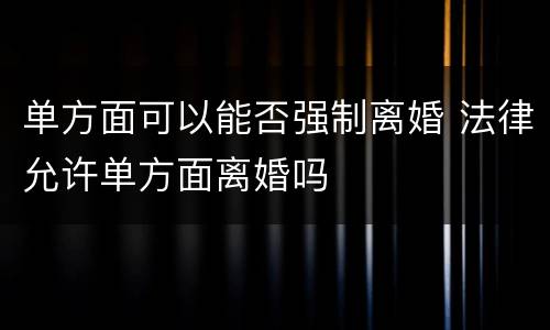单方面可以能否强制离婚 法律允许单方面离婚吗