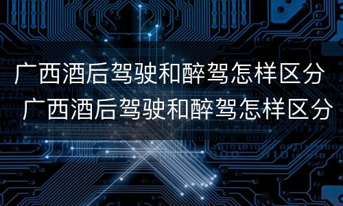 广西酒后驾驶和醉驾怎样区分 广西酒后驾驶和醉驾怎样区分判定