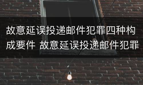 故意延误投递邮件犯罪四种构成要件 故意延误投递邮件犯罪四种构成要件有哪些