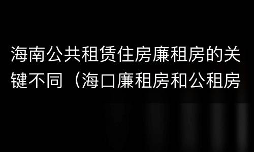 海南公共租赁住房廉租房的关键不同（海口廉租房和公租房的区别）
