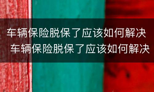 车辆保险脱保了应该如何解决 车辆保险脱保了应该如何解决问题