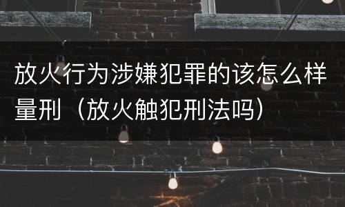 放火行为涉嫌犯罪的该怎么样量刑（放火触犯刑法吗）