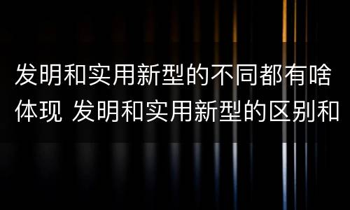 发明和实用新型的不同都有啥体现 发明和实用新型的区别和联系有什么