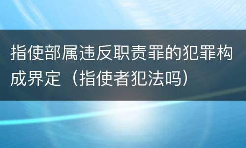 指使部属违反职责罪的犯罪构成界定（指使者犯法吗）