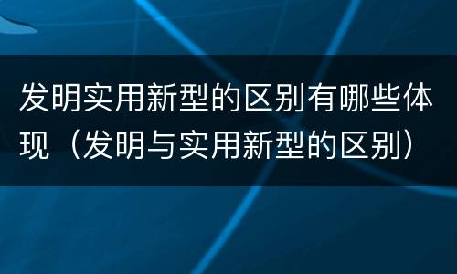 发明实用新型的区别有哪些体现（发明与实用新型的区别）
