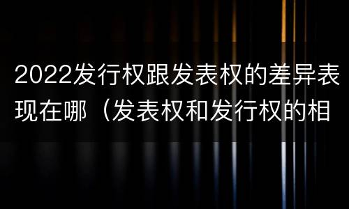 2022发行权跟发表权的差异表现在哪（发表权和发行权的相同点）