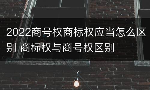 2022商号权商标权应当怎么区别 商标权与商号权区别