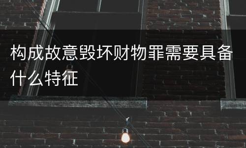 构成故意毁坏财物罪需要具备什么特征