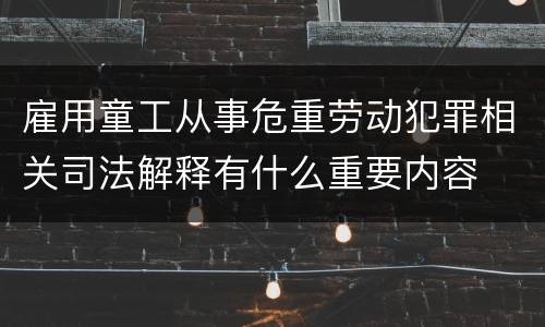 雇用童工从事危重劳动犯罪相关司法解释有什么重要内容