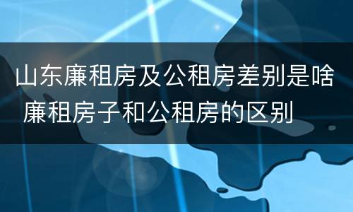 山东廉租房及公租房差别是啥 廉租房子和公租房的区别