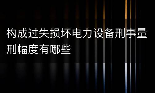 构成过失损坏电力设备刑事量刑幅度有哪些