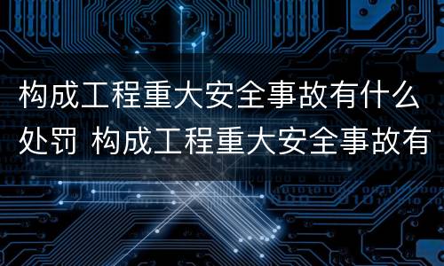 构成工程重大安全事故有什么处罚 构成工程重大安全事故有什么处罚吗