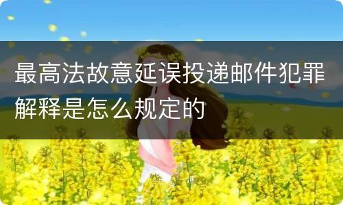 最高法故意延误投递邮件犯罪解释是怎么规定的