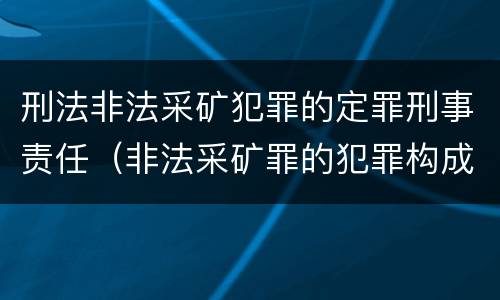刑法非法采矿犯罪的定罪刑事责任（非法采矿罪的犯罪构成）