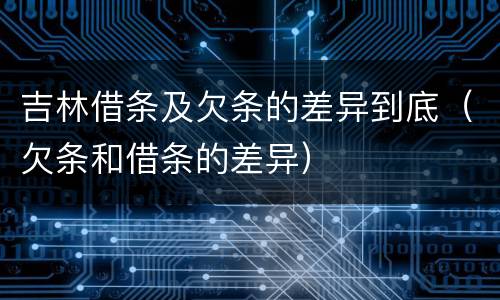 吉林借条及欠条的差异到底（欠条和借条的差异）