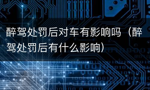 醉驾处罚后对车有影响吗（醉驾处罚后有什么影响）