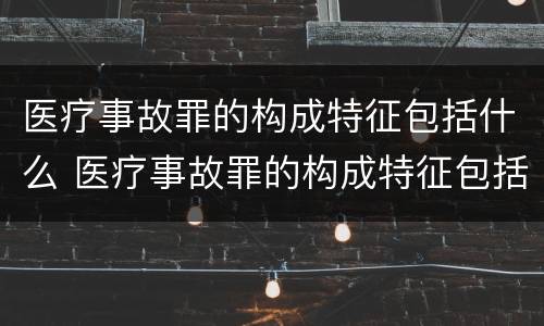 医疗事故罪的构成特征包括什么 医疗事故罪的构成特征包括什么