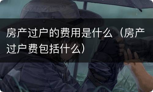 房产过户的费用是什么（房产过户费包括什么）