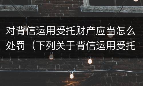 对背信运用受托财产应当怎么处罚（下列关于背信运用受托财产的说法正确的有）