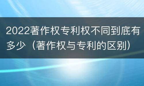 2022著作权专利权不同到底有多少（著作权与专利的区别）