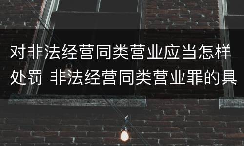 对非法经营同类营业应当怎样处罚 非法经营同类营业罪的具体行为有哪些