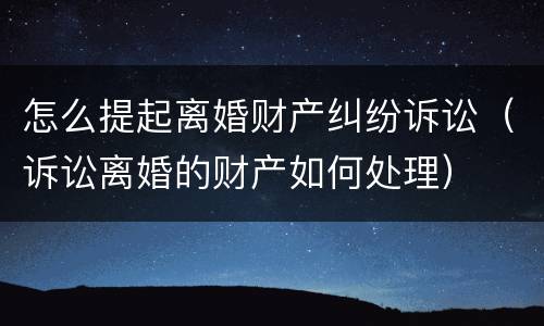 怎么提起离婚财产纠纷诉讼（诉讼离婚的财产如何处理）