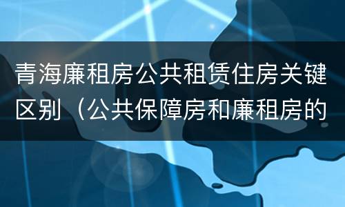 青海廉租房公共租赁住房关键区别（公共保障房和廉租房的区别）
