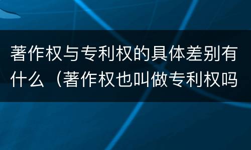 著作权与专利权的具体差别有什么（著作权也叫做专利权吗）