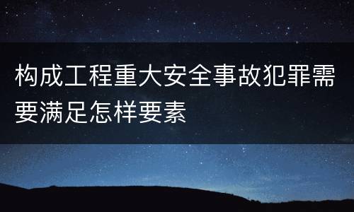 构成工程重大安全事故犯罪需要满足怎样要素