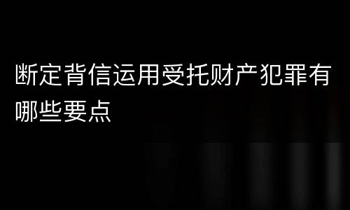断定背信运用受托财产犯罪有哪些要点