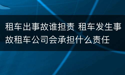 租车出事故谁担责 租车发生事故租车公司会承担什么责任