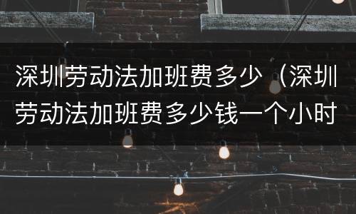 深圳劳动法加班费多少（深圳劳动法加班费多少钱一个小时2021）