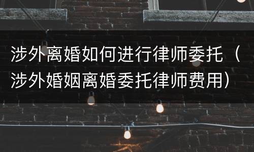 涉外离婚如何进行律师委托（涉外婚姻离婚委托律师费用）