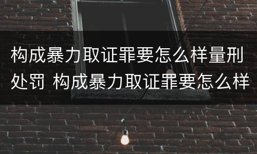 构成暴力取证罪要怎么样量刑处罚 构成暴力取证罪要怎么样量刑处罚多少