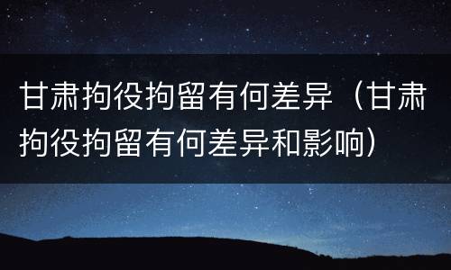 甘肃拘役拘留有何差异（甘肃拘役拘留有何差异和影响）