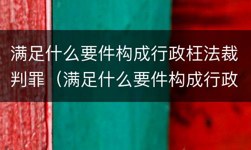 满足什么要件构成行政枉法裁判罪（满足什么要件构成行政枉法裁判罪的条件）
