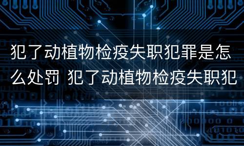 犯了动植物检疫失职犯罪是怎么处罚 犯了动植物检疫失职犯罪是怎么处罚的