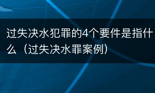 过失决水犯罪的4个要件是指什么（过失决水罪案例）